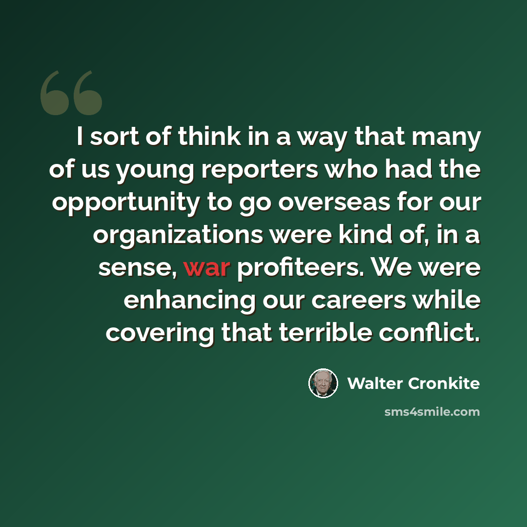 “I sort of think in a way that many of us young reporters who had the opportunity to go overseas for our organizations were kind of, in a sense, war profiteers. We were enhancing our careers while covering that terrible conflict.” quote by Walter Cronkite