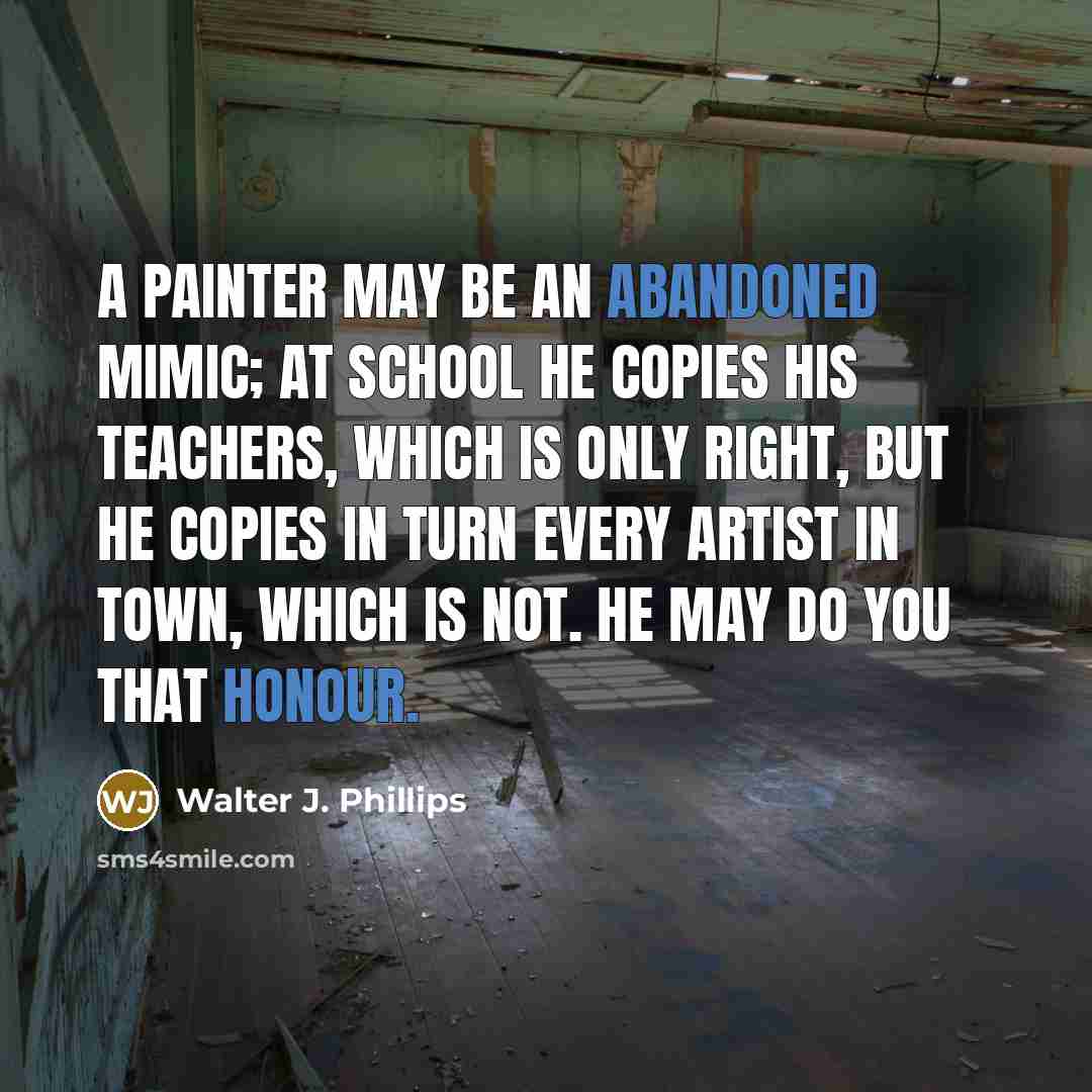 “A painter may be an abandoned mimic; at school he copies his teachers, which is only right, but he copies in turn every artist in town, which is not. He may do you that honour.” quote by Walter J. Phillips