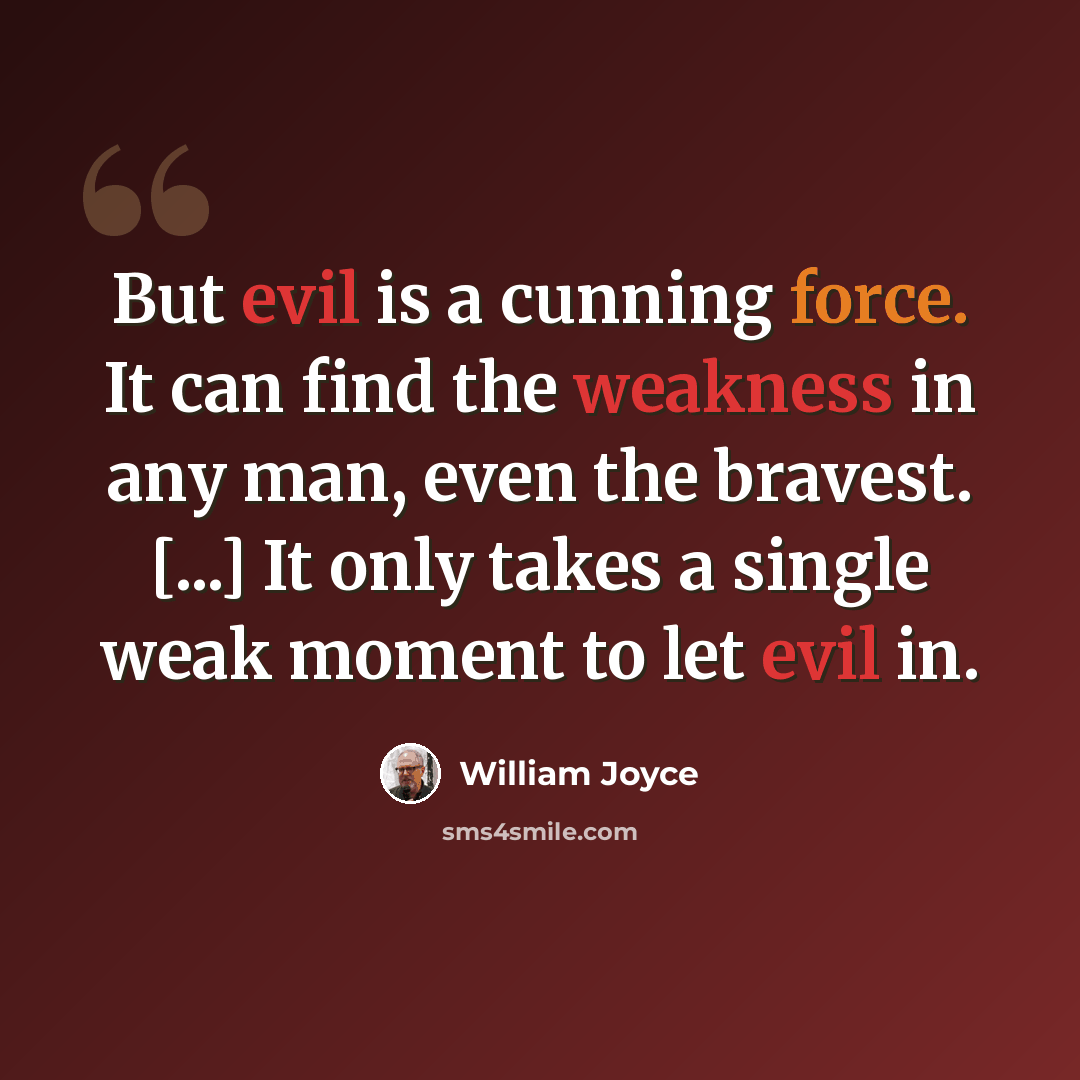 “But evil is a cunning force. It can find the weakness in any man, even the bravest. [...] It only takes a single weak moment to let evil in.” quote by William Joyce