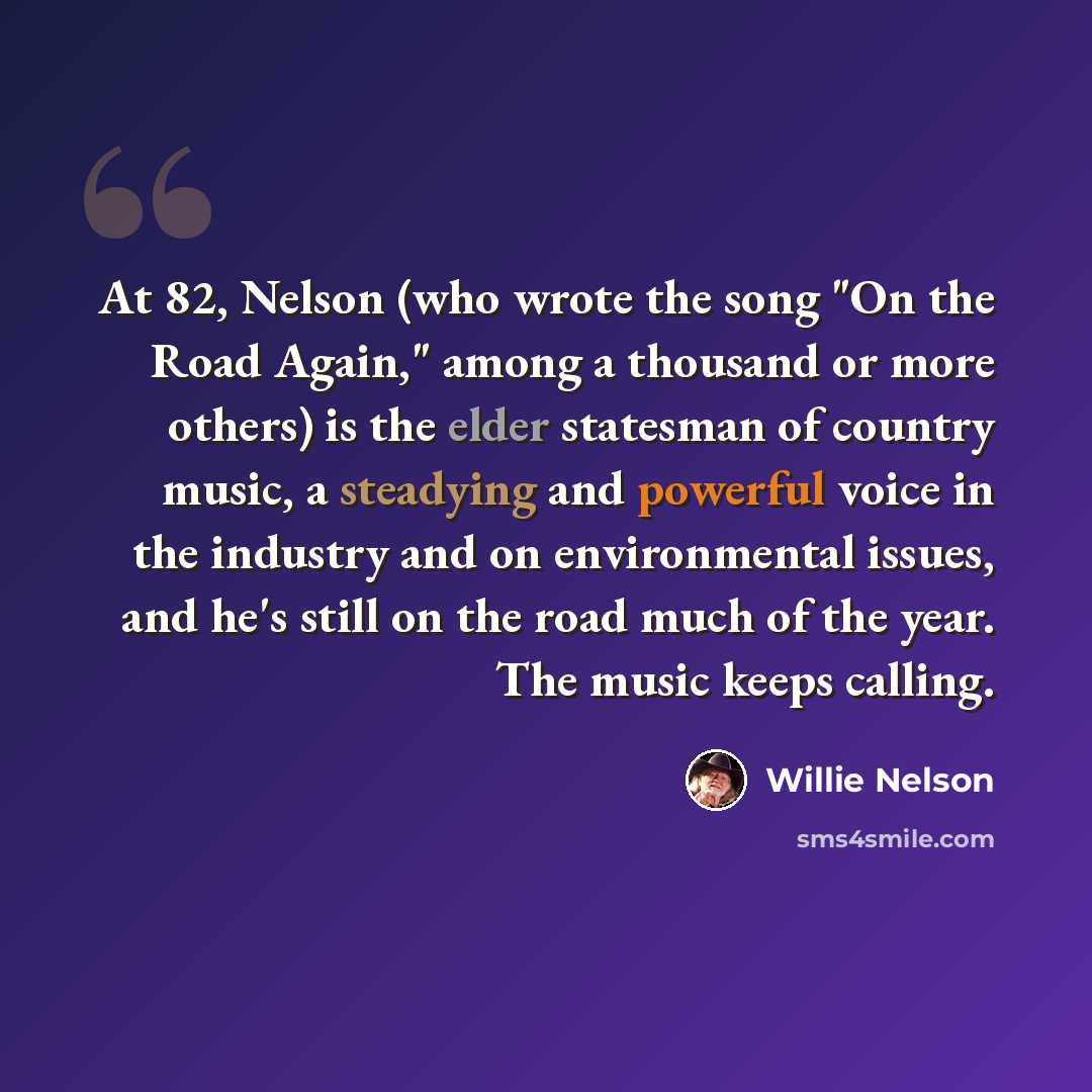 “At 82, Nelson (who wrote the song "On the Road Again," among a thousand or more others) is the elder statesman of country music, a steadying and powerful voice in the industry and on environmental issues, and he's still on the road much of the year. The music keeps calling.” quote by Willie Nelson
