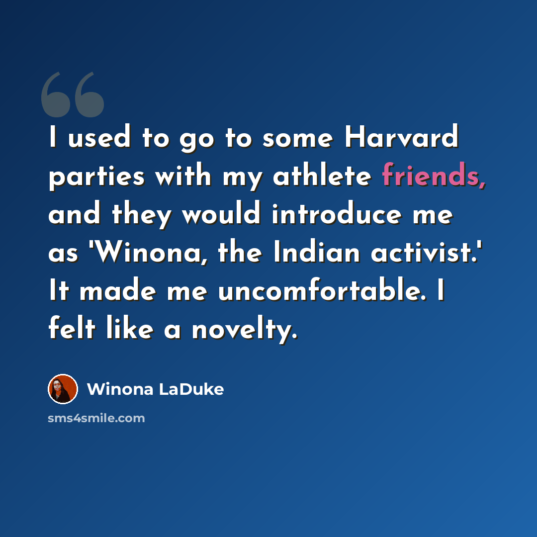 “I used to go to some Harvard parties with my athlete friends, and they would introduce me as 'Winona, the Indian activist.' It made me uncomfortable. I felt like a novelty.” quote by Winona LaDuke