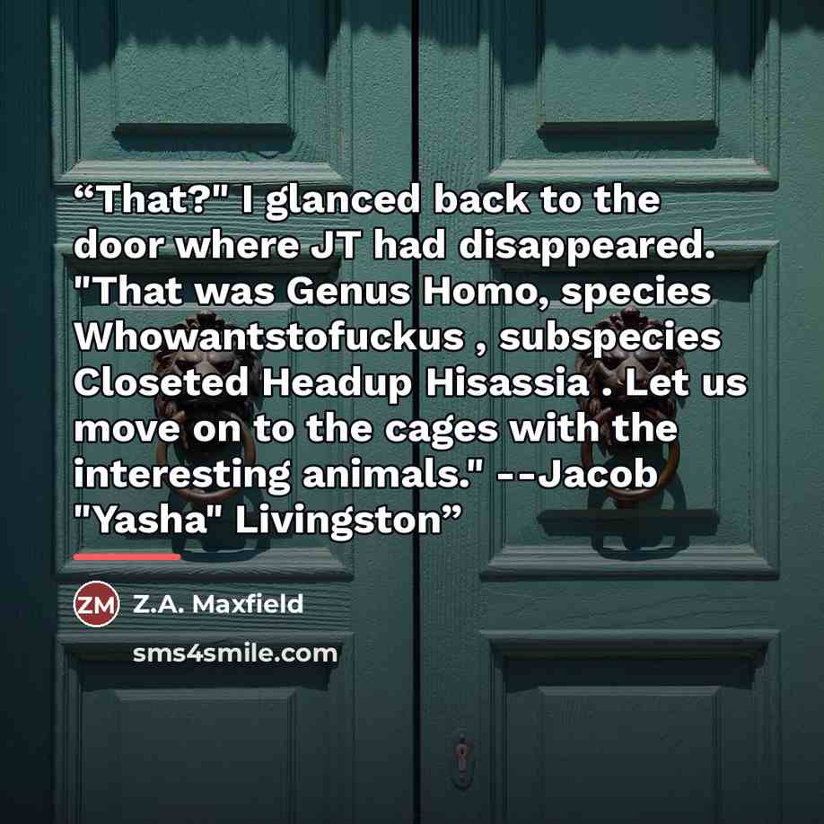 “That?" I glanced back to the door where JT had disappeared. "That was Genus Homo, species Whowantstofuckus , subspecies Closeted Headup Hisassia . Let us move on to the cages with the interesting animals." --Jacob "Yasha" Livingston” quote by Z.A. Maxfield