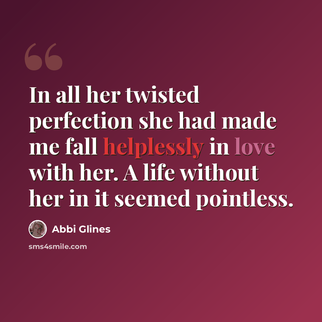 “In all her twisted perfection she had made me fall helplessly in love with her. A life without her in it seemed pointless.” quote by Abbi Glines