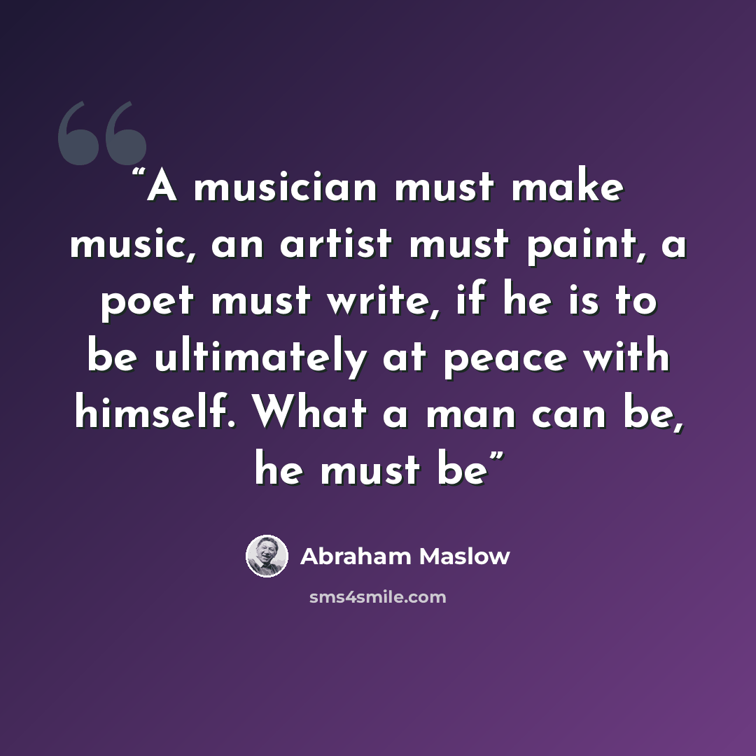 “A musician must make music, an artist must paint, a poet must write, if he is to be ultimately at peace with himself. What a man can be, he must be” quote by Abraham Maslow