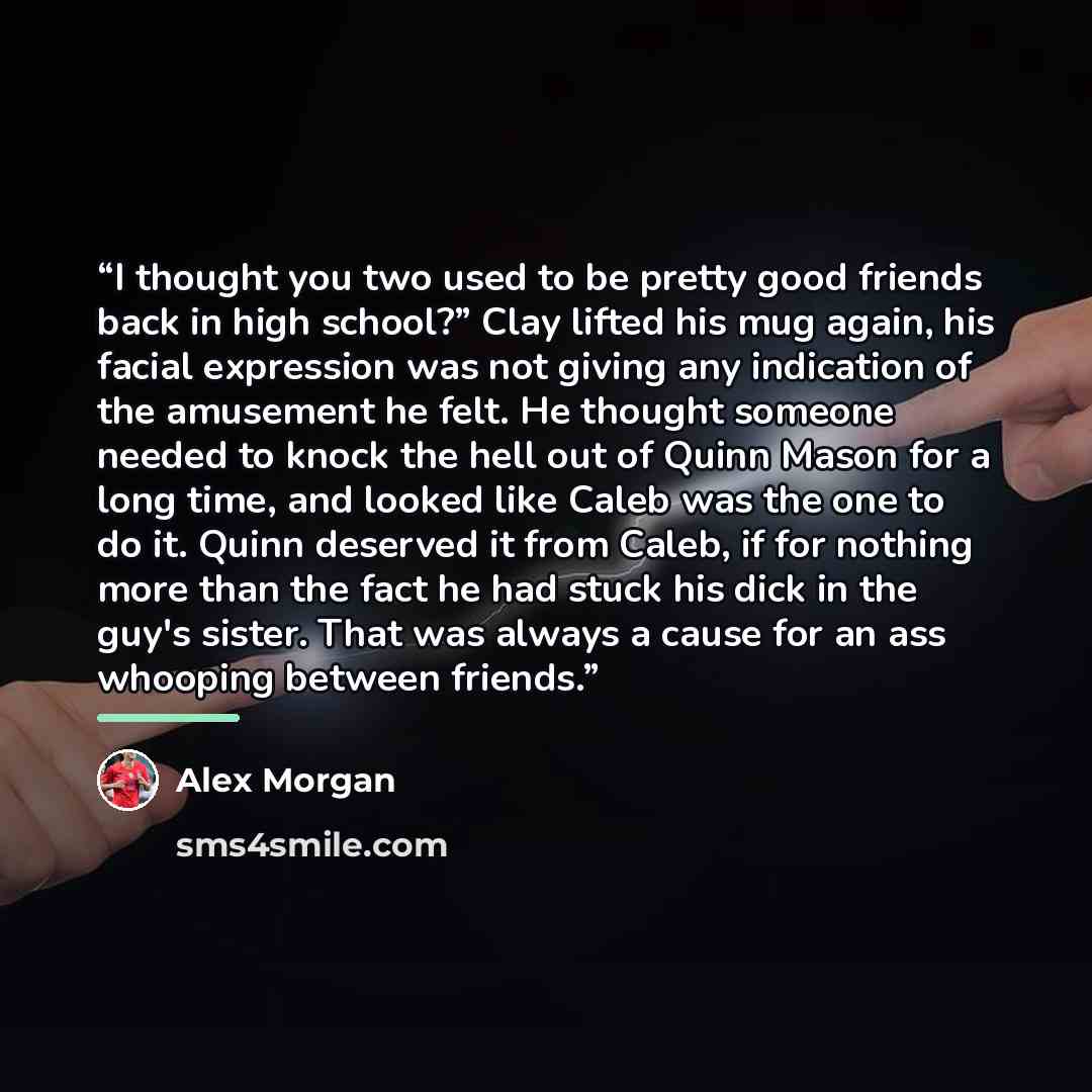 “I thought you two used to be pretty good friends back in high school?” Clay lifted his mug again, his facial expression was not giving any indication of the amusement he felt. He thought someone needed to knock the hell out of Quinn Mason for a long time, and looked like Caleb was the one to do…” quote by Alex Morgan
