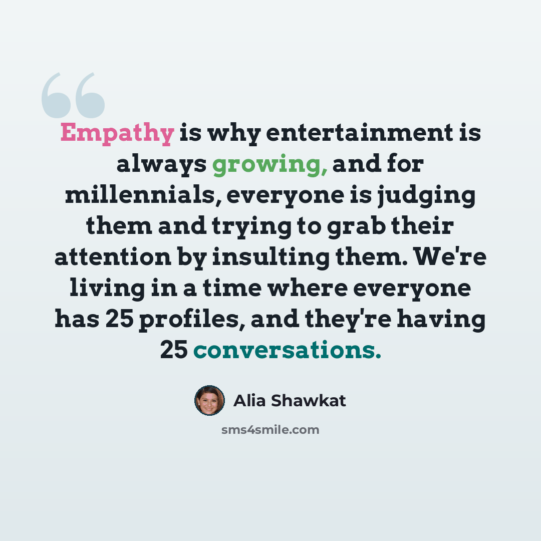 “Empathy is why entertainment is always growing, and for millennials, everyone is judging them and trying to grab their attention by insulting them. We're living in a time where everyone has 25 profiles, and they're having 25 conversations.” quote by Alia Shawkat