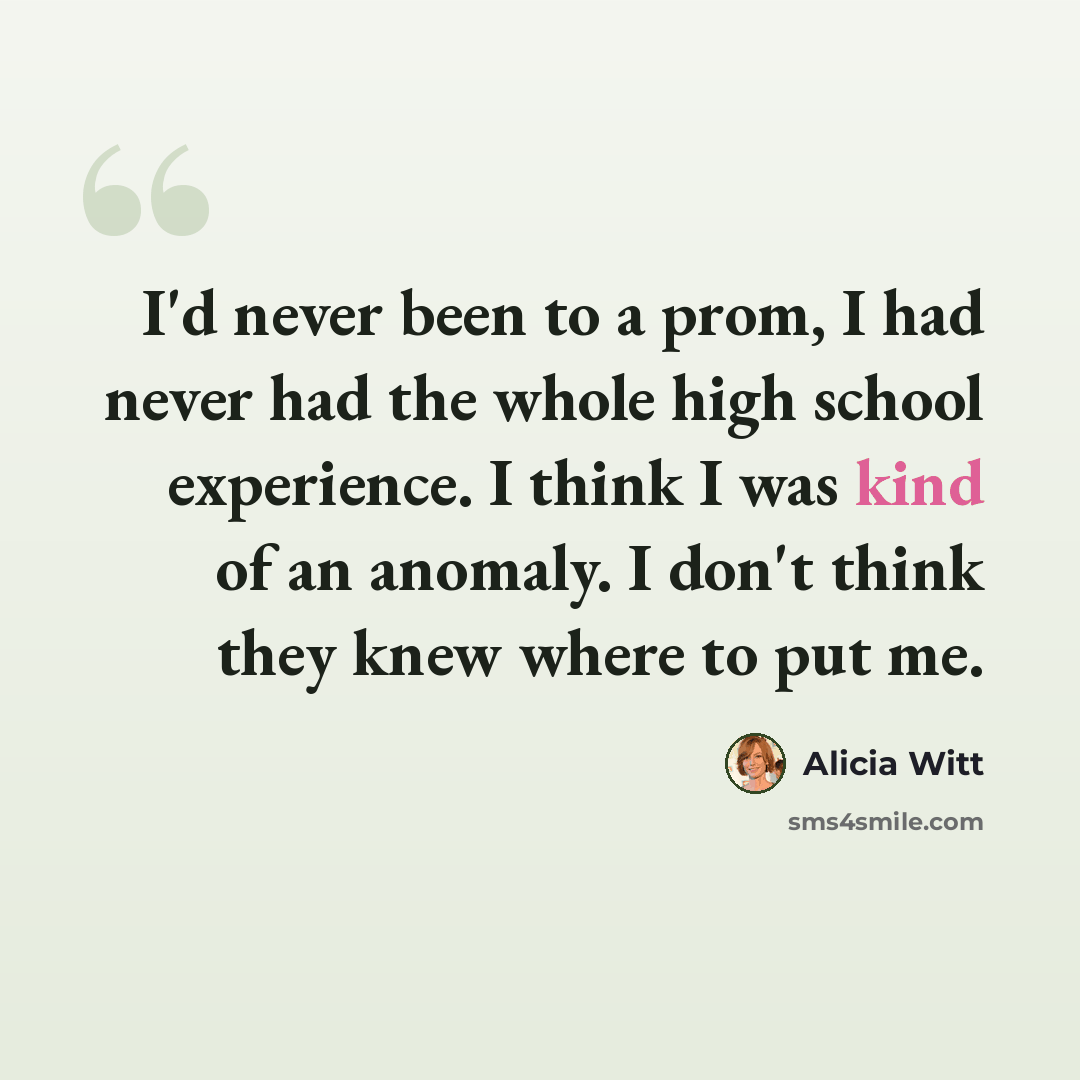 “I'd never been to a prom, I had never had the whole high school experience. I think I was kind of an anomaly. I don't think they knew where to put me.” quote by Alicia Witt
