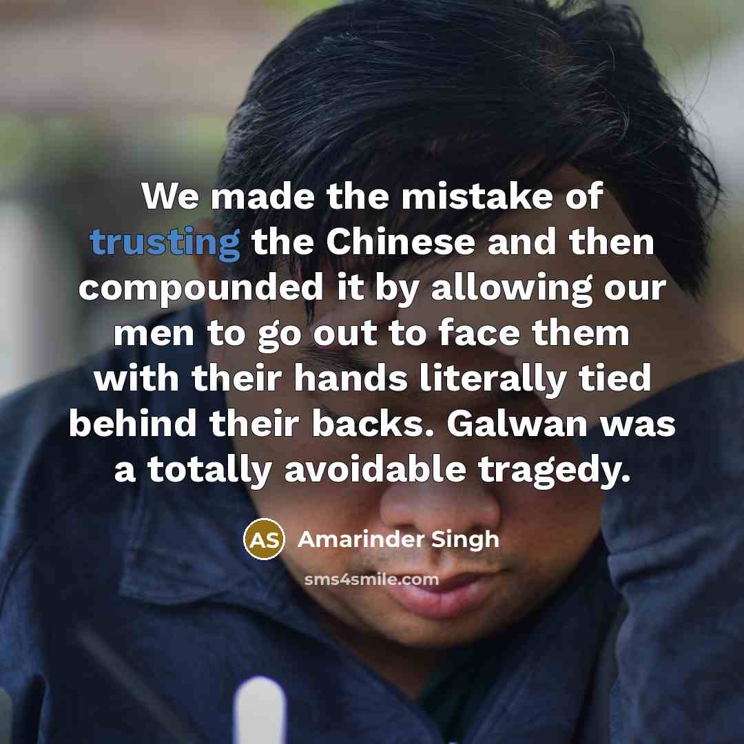 “We made the mistake of trusting the Chinese and then compounded it by allowing our men to go out to face them with their hands literally tied behind their backs. Galwan was a totally avoidable tragedy.” quote by Amarinder Singh