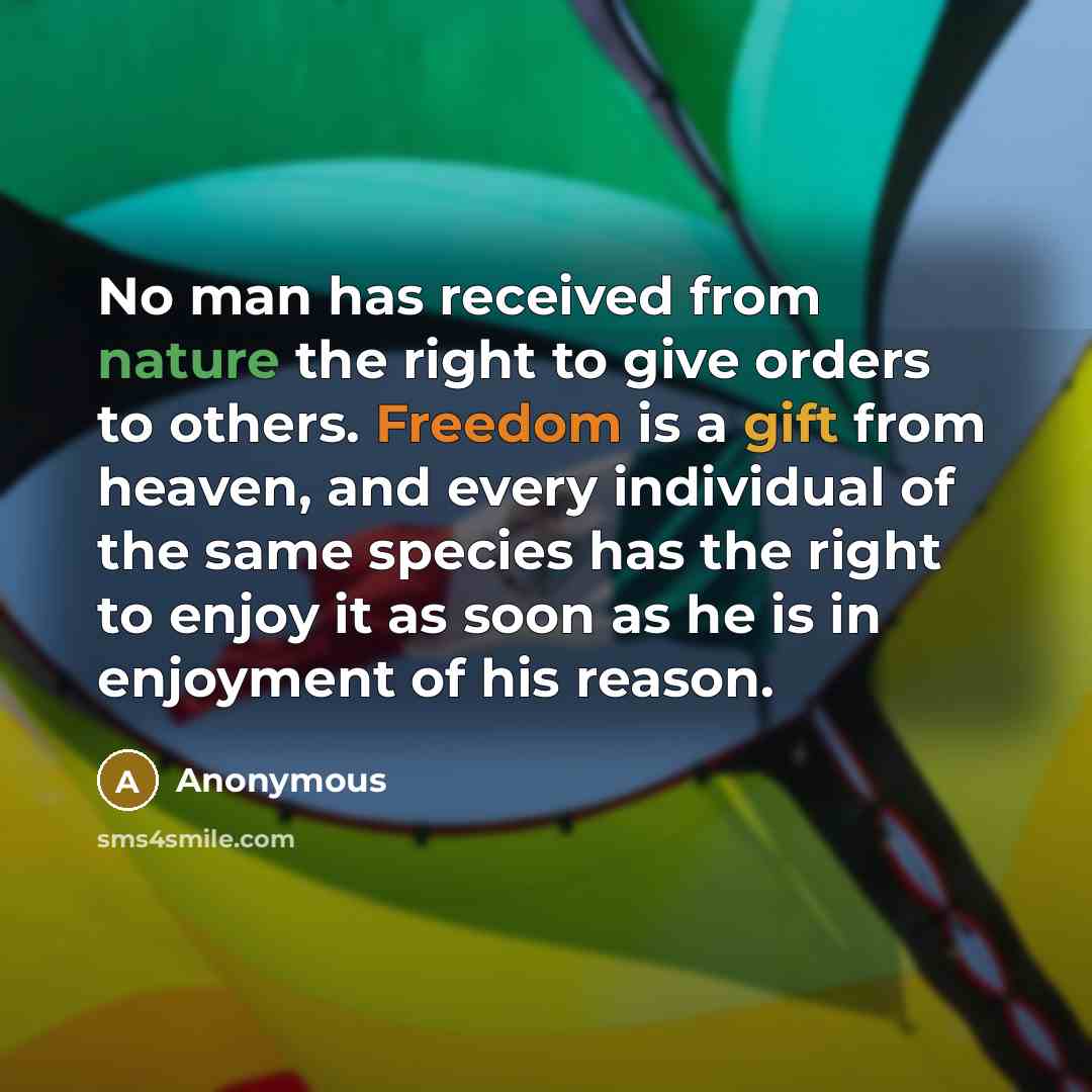 “No man has received from nature the right to give orders to others. Freedom is a gift from heaven, and every individual of the same species has the right to enjoy it as soon as he is in enjoyment of his reason.” quote by Anonymous