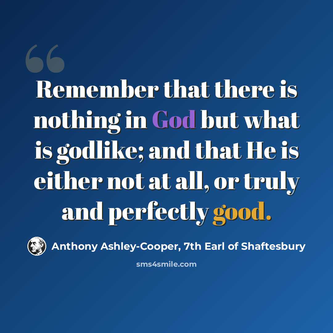 “Remember that there is nothing in God but what is godlike; and that He is either not at all, or truly and perfectly good.” quote by Anthony Ashley-Cooper, 7th Earl of Shaftesbury