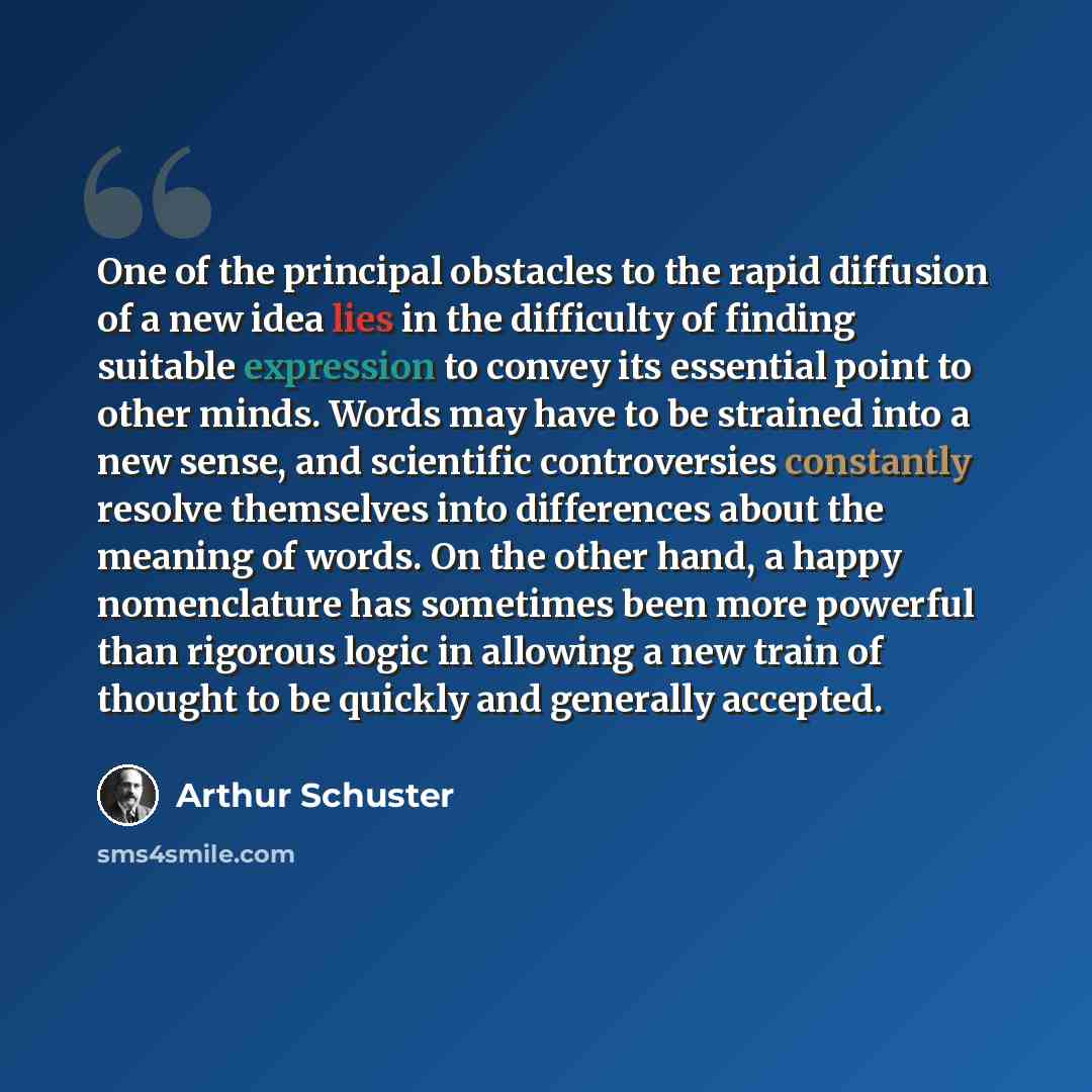 “One of the principal obstacles to the rapid diffusion of a new idea lies in the difficulty of finding suitable expression to convey its essential point to other minds. Words may have to be strained into a new sense, and scientific controversies constantly resolve themselves into differences about…” quote by Arthur Schuster