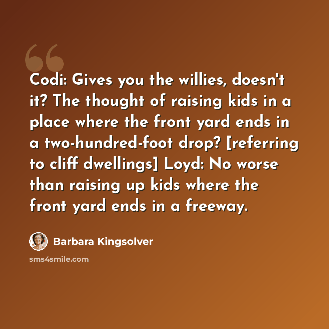 “Codi: Gives you the willies, doesn't it? The thought of raising kids in a place where the front yard ends in a two-hundred-foot drop? [referring to cliff dwellings] Loyd: No worse than raising up kids where the front yard ends in a freeway.” quote by Barbara Kingsolver