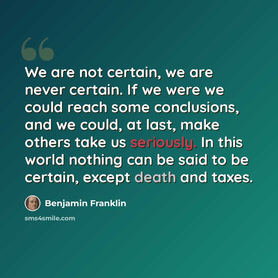 “We are not certain, we are never certain. If we were we could reach some conclusions, and we could, at last, make others take us seriously. In this world nothing can be said to be certain, except death and taxes.” quote by Benjamin Franklin