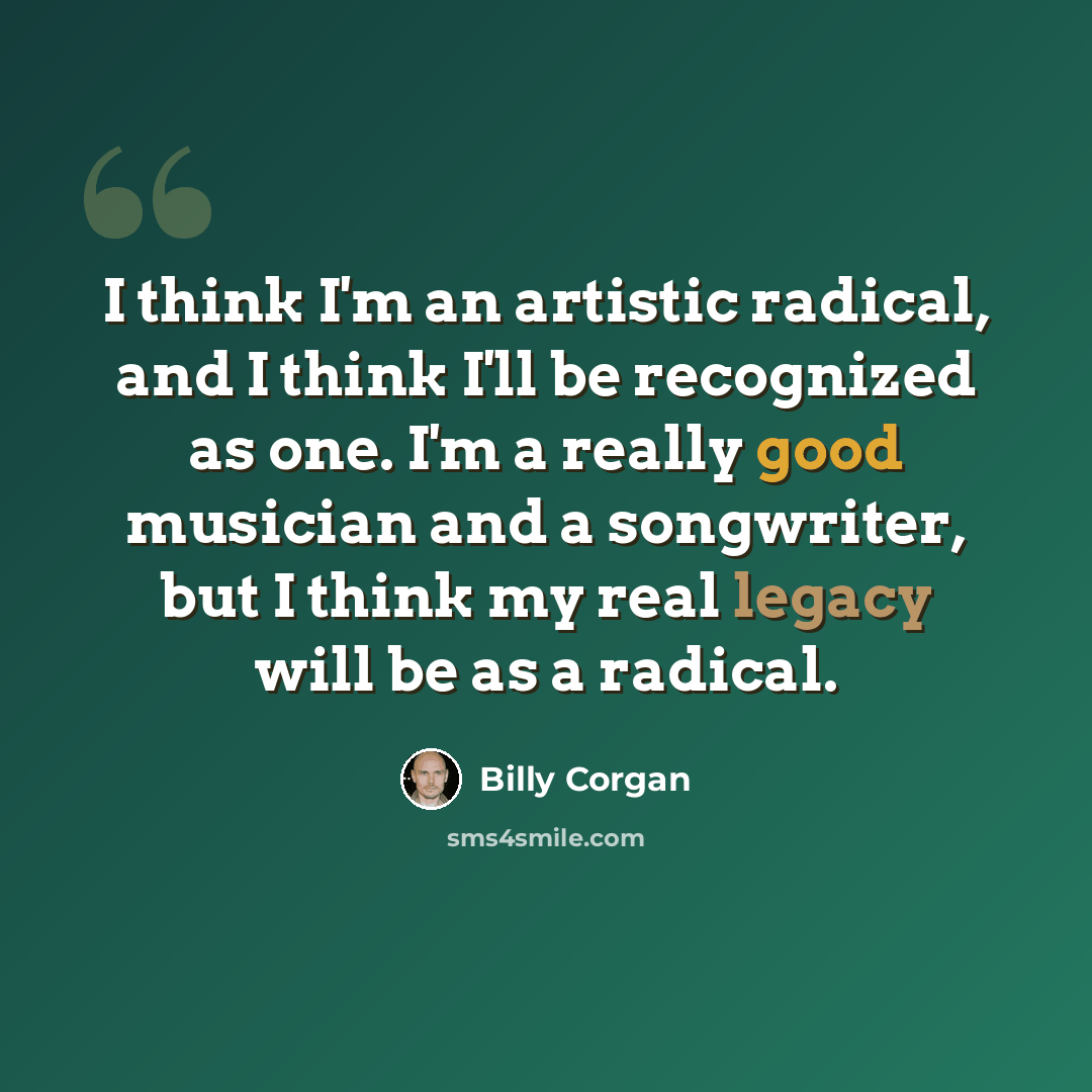 “I think I'm an artistic radical, and I think I'll be recognized as one. I'm a really good musician and a songwriter, but I think my real legacy will be as a radical.” quote by Billy Corgan
