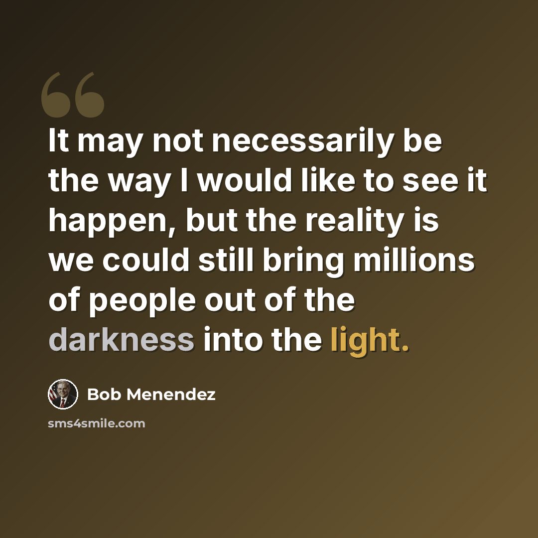 “It may not necessarily be the way I would like to see it happen, but the reality is we could still bring millions of people out of the darkness into the light.” quote by Bob Menendez