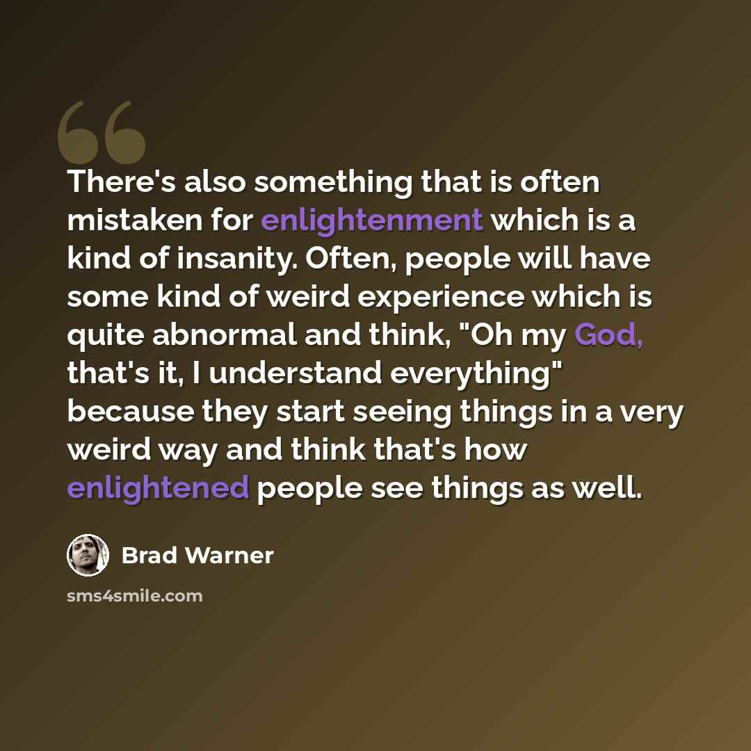 “There's also something that is often mistaken for enlightenment which is a kind of insanity. Often, people will have some kind of weird experience which is quite abnormal and think, "Oh my God, that's it, I understand everything" because they start seeing things in a very weird way and think…” quote by Brad Warner