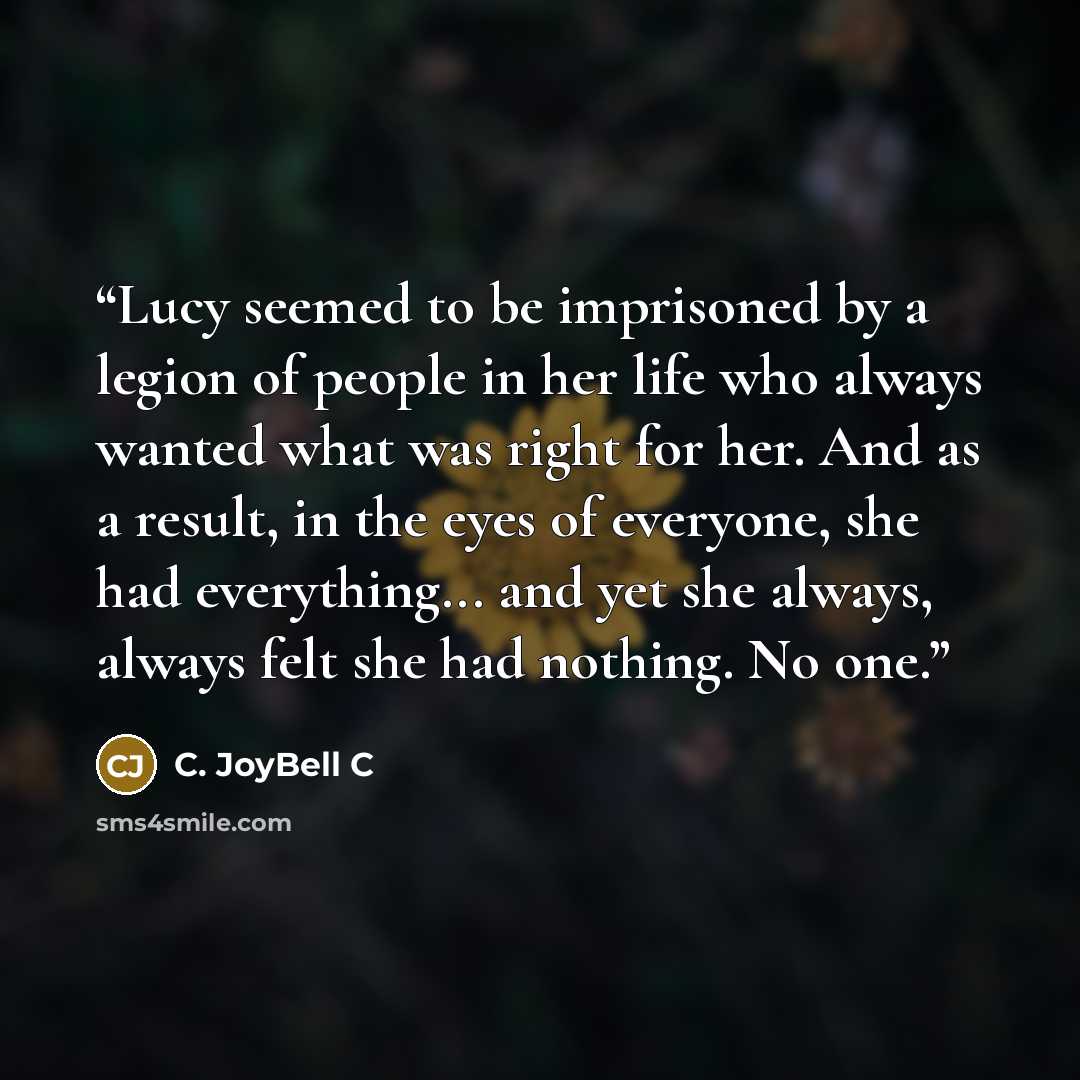 “Lucy seemed to be imprisoned by a legion of people in her life who always wanted what was right for her. And as a result, in the eyes of everyone, she had everything... and yet she always, always felt she had nothing. No one.” quote by C. JoyBell C