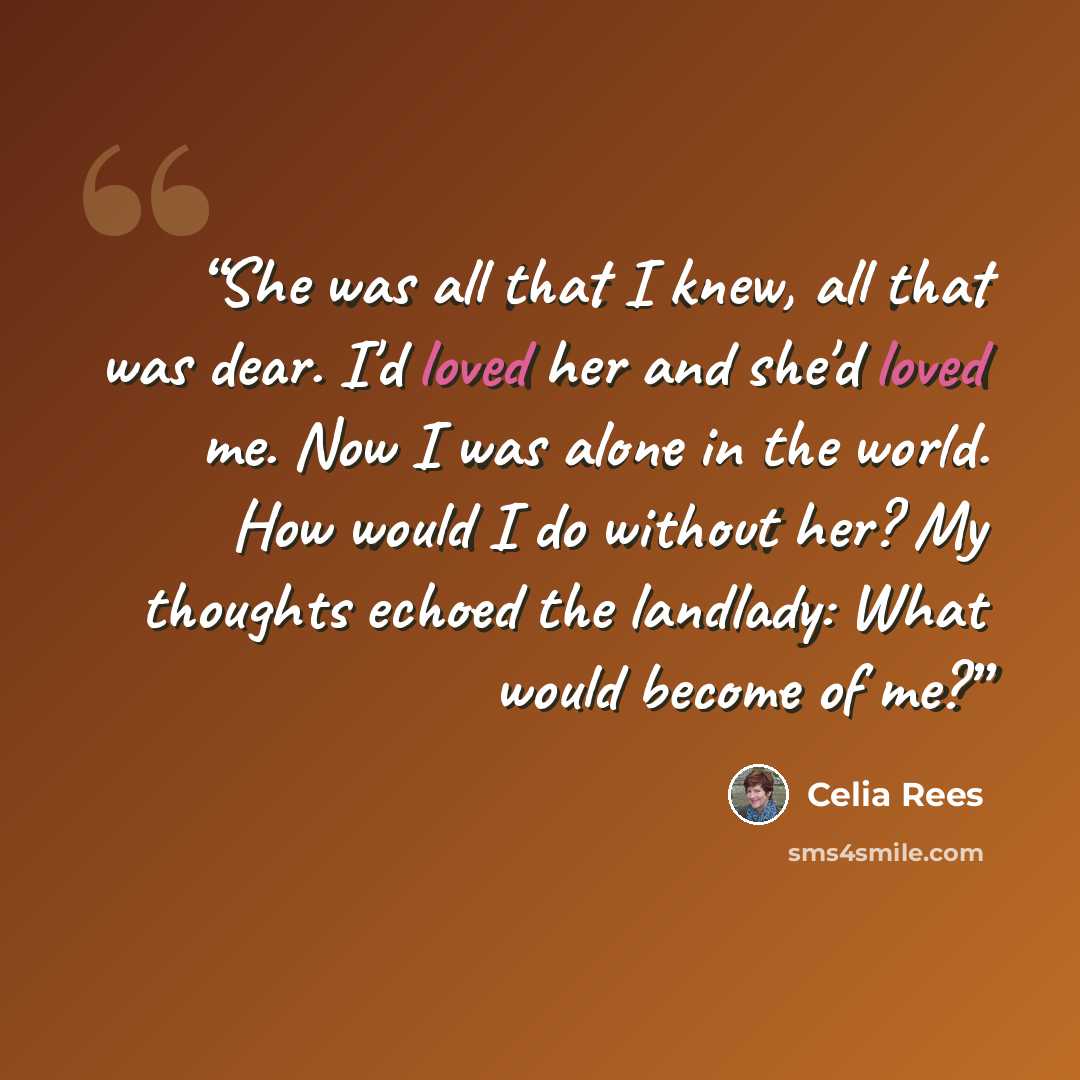 “She was all that I knew, all that was dear. I'd loved her and she'd loved me. Now I was alone in the world. How would I do without her? My thoughts echoed the landlady: What would become of me?” quote by Celia Rees
