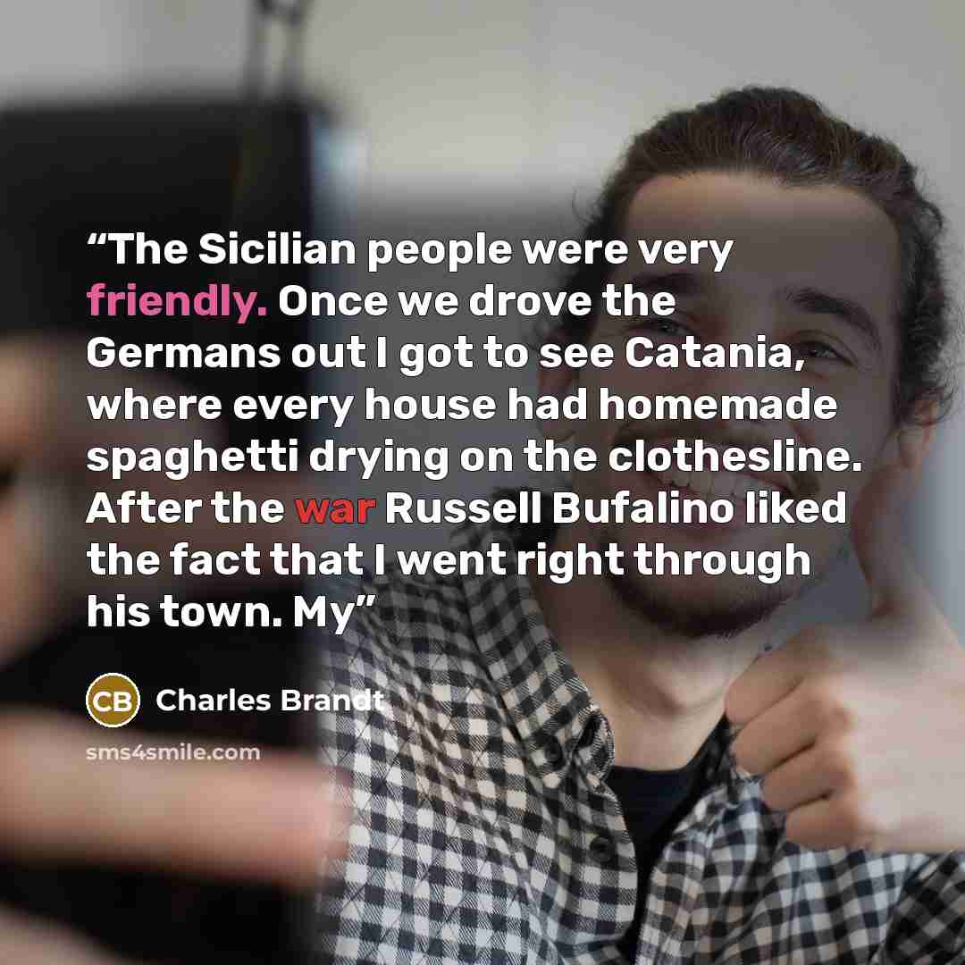 “The Sicilian people were very friendly. Once we drove the Germans out I got to see Catania, where every house had homemade spaghetti drying on the clothesline. After the war Russell Bufalino liked the fact that I went right through his town. My” quote by Charles Brandt
