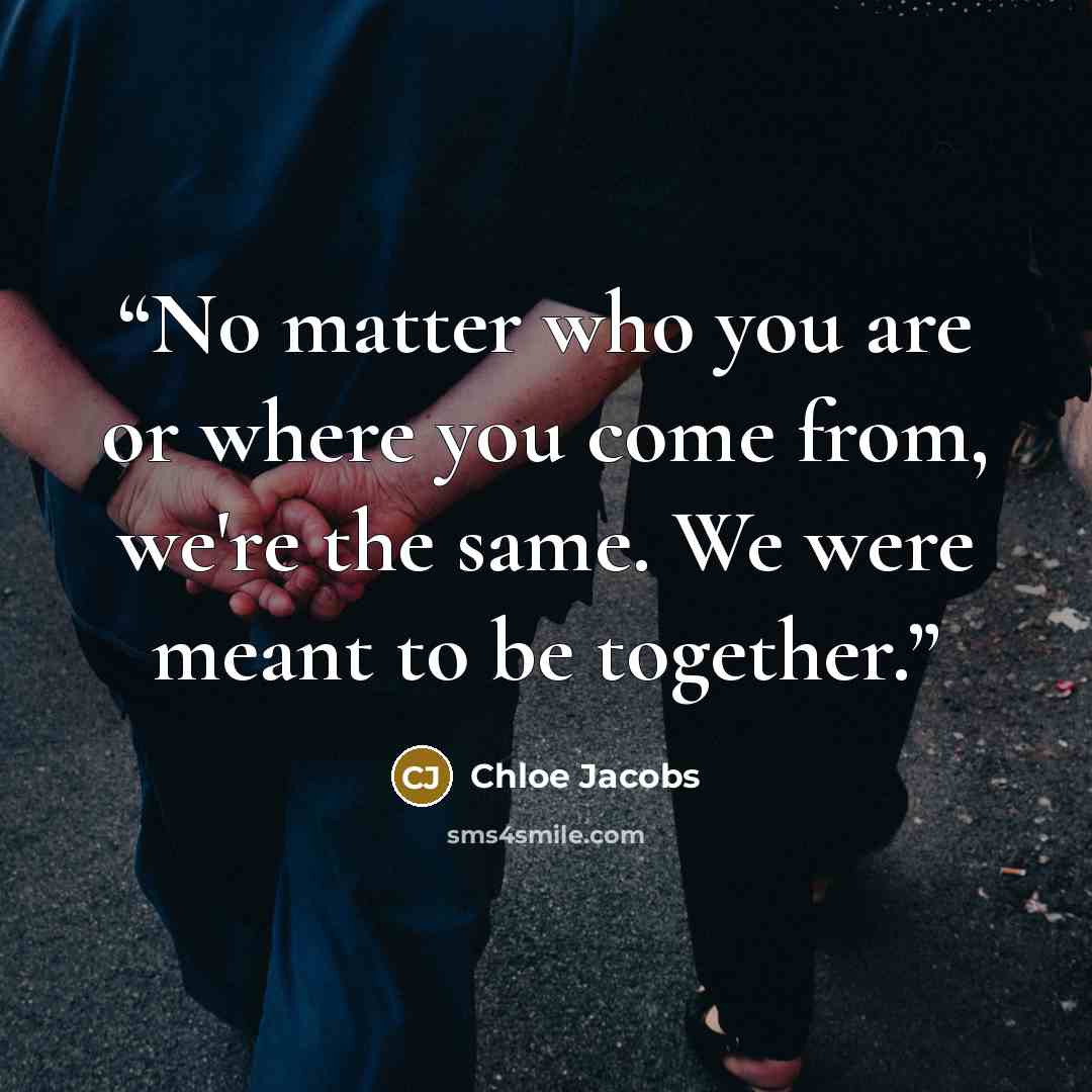 “No matter who you are or where you come from, we're the same. We were meant to be together.” quote by Chloe Jacobs