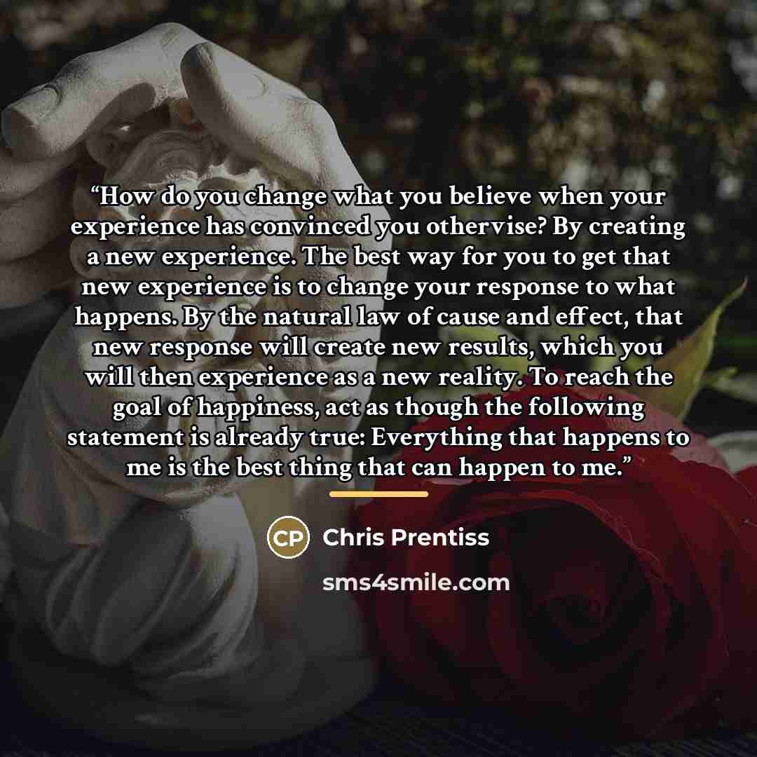 “How do you change what you believe when your experience has convinced you othervise? By creating a new experience. The best way for you to get that new experience is to change your response to what happens. By the natural law of cause and effect, that new response will create new results, which…” quote by Chris Prentiss
