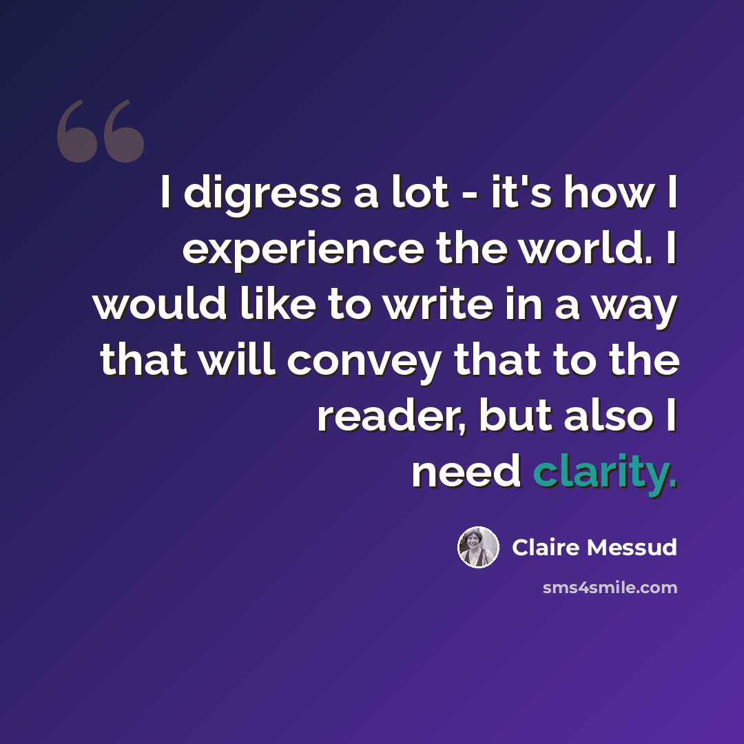 “I digress a lot - it's how I experience the world. I would like to write in a way that will convey that to the reader, but also I need clarity.” quote by Claire Messud