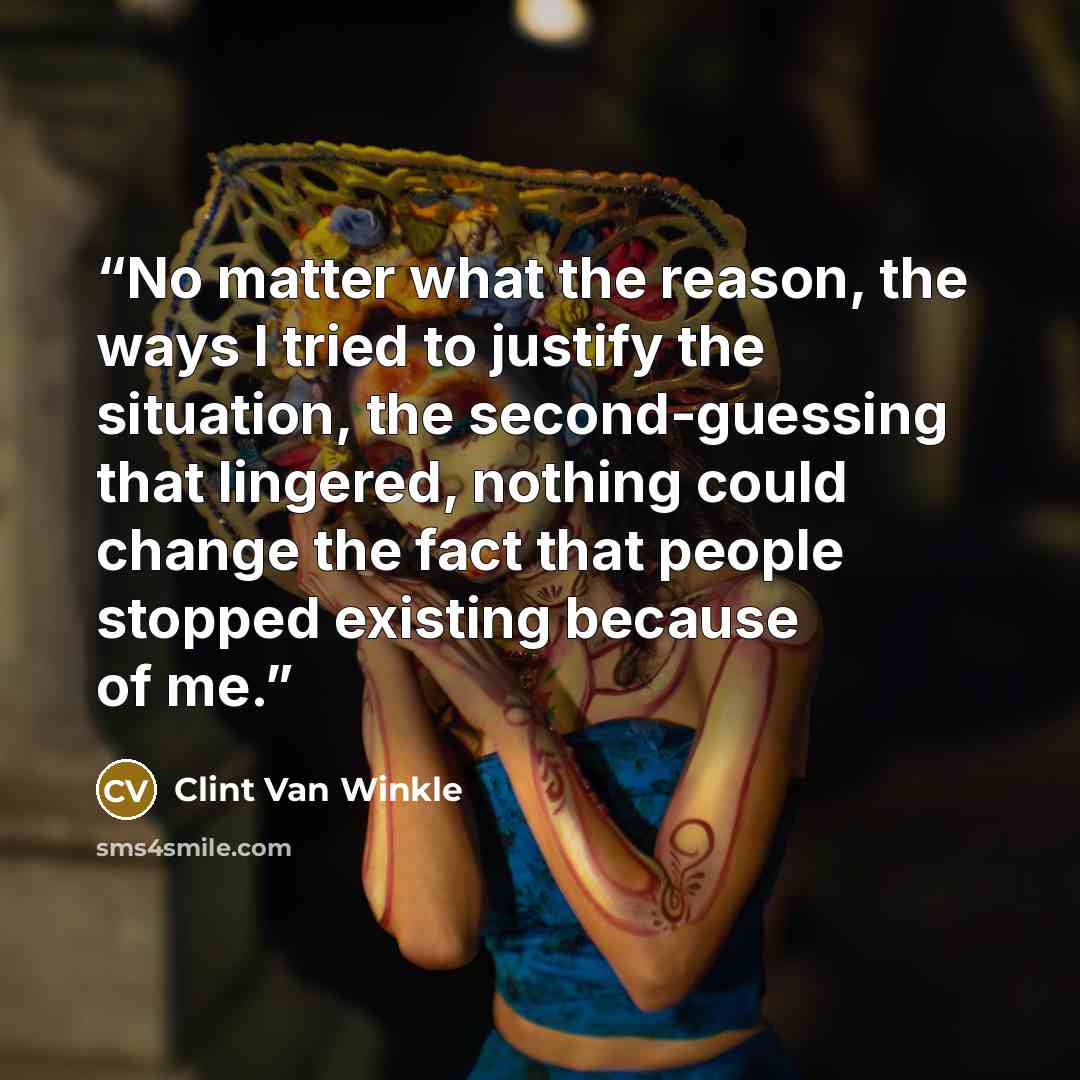 “No matter what the reason, the ways I tried to justify the situation, the second-guessing that lingered, nothing could change the fact that people stopped existing because of me.” quote by Clint Van Winkle