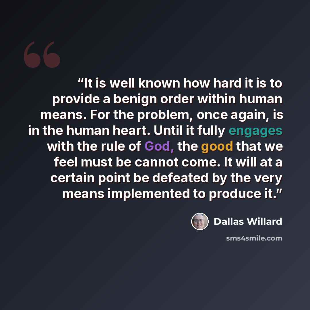 “It is well known how hard it is to provide a benign order within human means. For the problem, once again, is in the human heart. Until it fully engages with the rule of God, the good that we feel must be cannot come. It will at a certain point be defeated by the very means implemented to produce…” quote by Dallas Willard