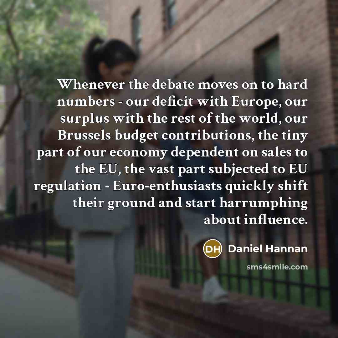 “Whenever the debate moves on to hard numbers - our deficit with Europe, our surplus with the rest of the world, our Brussels budget contributions, the tiny part of our economy dependent on sales to the EU, the vast part subjected to EU regulation - Euro-enthusiasts quickly shift their ground and…” quote by Daniel Hannan