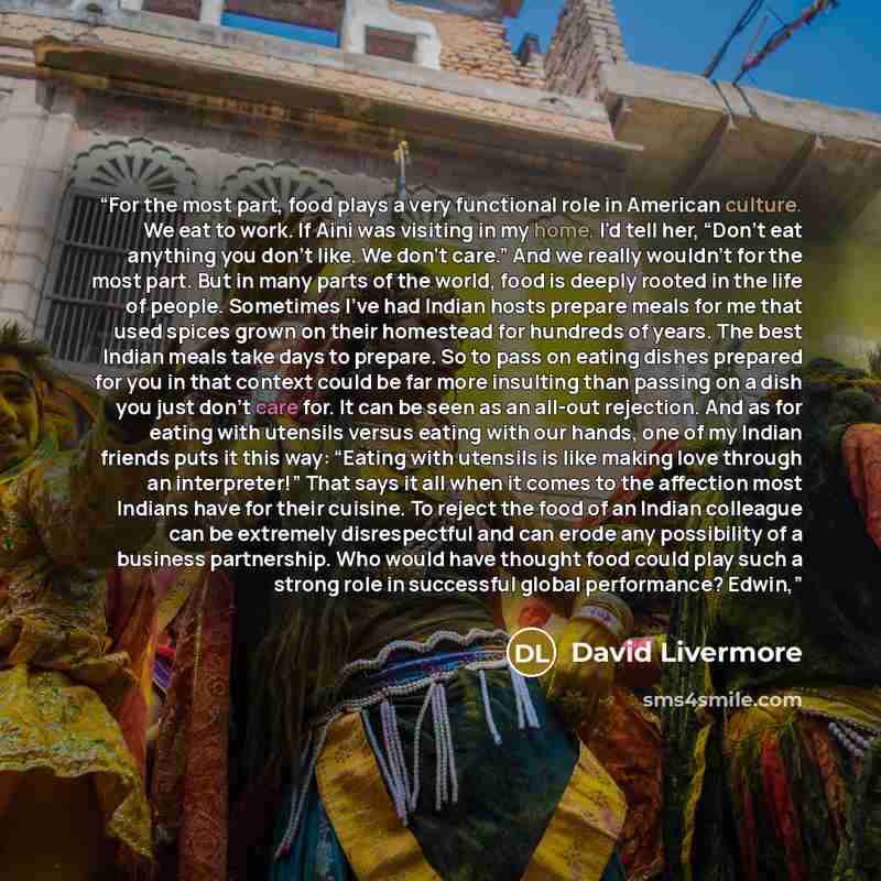 “For the most part, food plays a very functional role in American culture. We eat to work. If Aini was visiting in my home, I'd tell her, “Don't eat anything you don't like. We don't care.” And we really wouldn't for the most part. But in many parts of the world, food is deeply rooted in the life…” quote by David Livermore