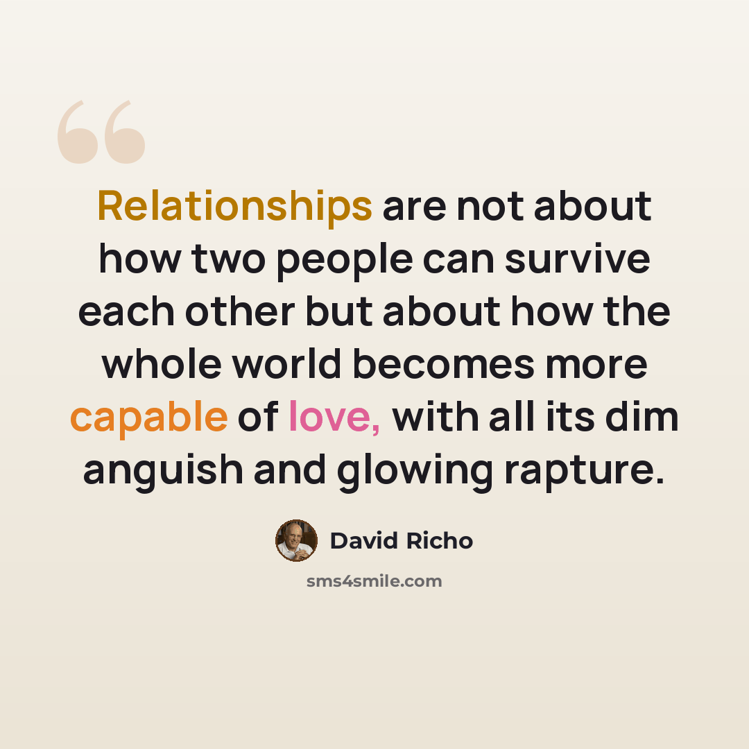 “Relationships are not about how two people can survive each other but about how the whole world becomes more capable of love, with all its dim anguish and glowing rapture.” quote by David Richo