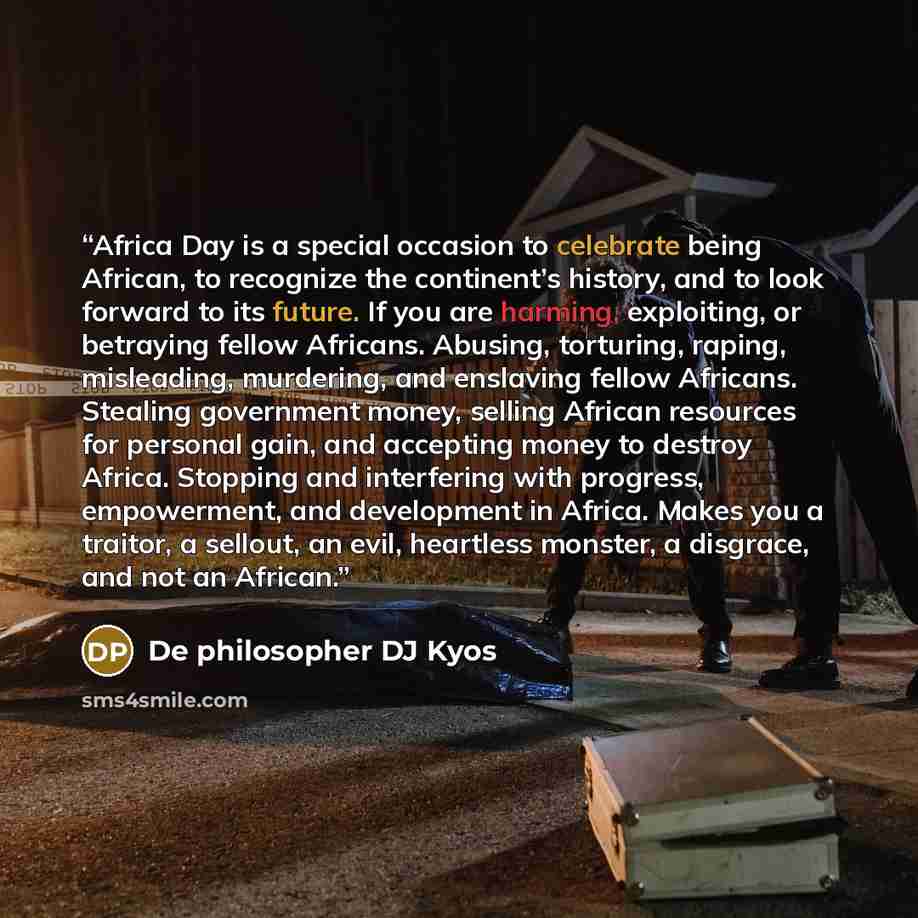 “Africa Day is a special occasion to celebrate being African, to recognize the continent’s history, and to look forward to its future. If you are harming, exploiting, or betraying fellow Africans. Abusing, torturing, raping, misleading, murdering, and enslaving fellow Africans. Stealing government…” quote by De philosopher DJ Kyos