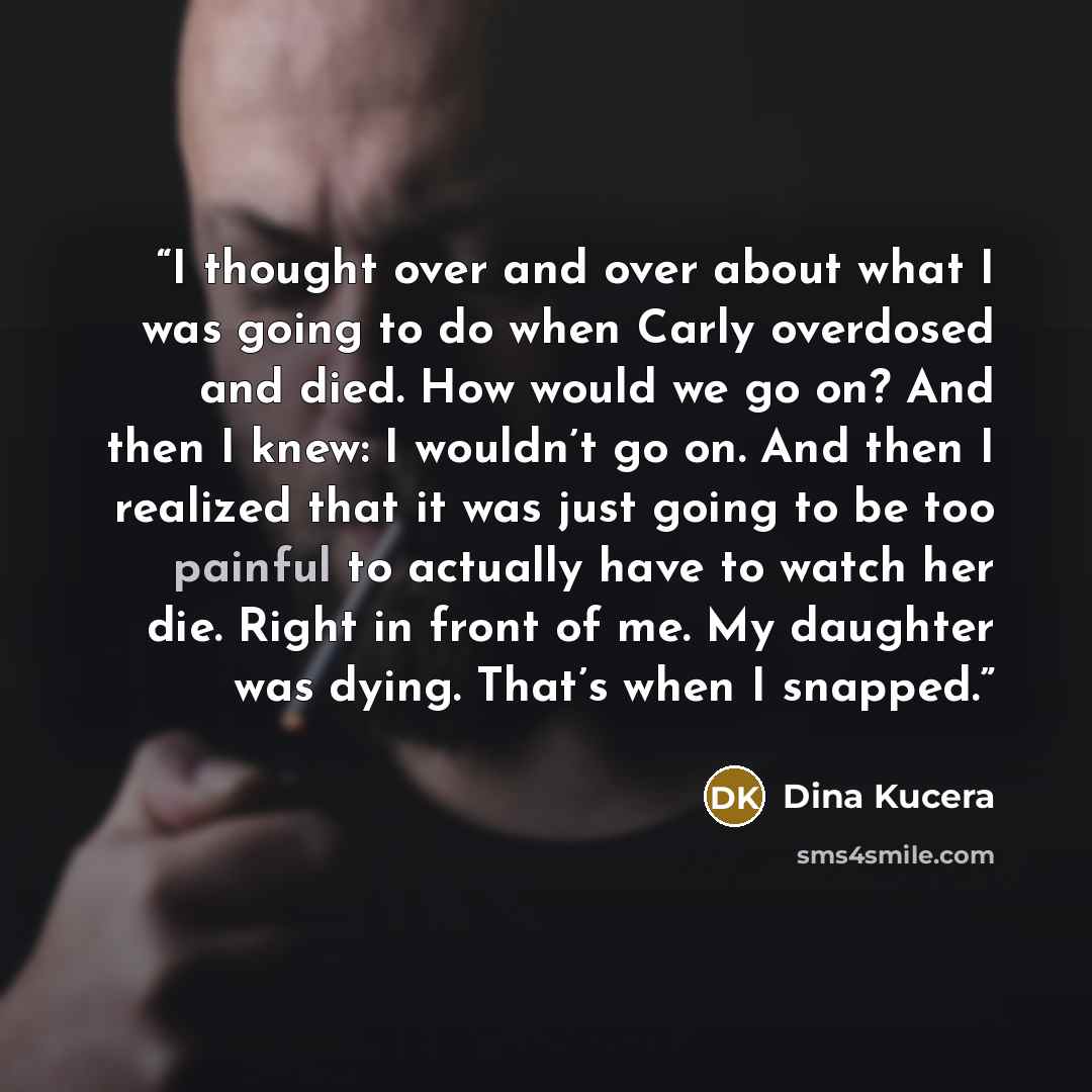 “I thought over and over about what I was going to do when Carly overdosed and died. How would we go on? And then I knew: I wouldn’t go on. And then I realized that it was just going to be too painful to actually have to watch her die. Right in front of me. My daughter was dying. That’s when I…” quote by Dina Kucera