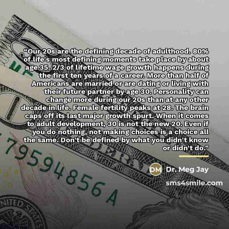 “Our 20s are the defining decade of adulthood. 80% of life's most defining moments take place by about age 35. 2/3 of lifetime wage growth happens during the first ten years of a career. More than half of Americans are married or are dating or living with their future partner by age 30. Personality…” quote by Anonymous