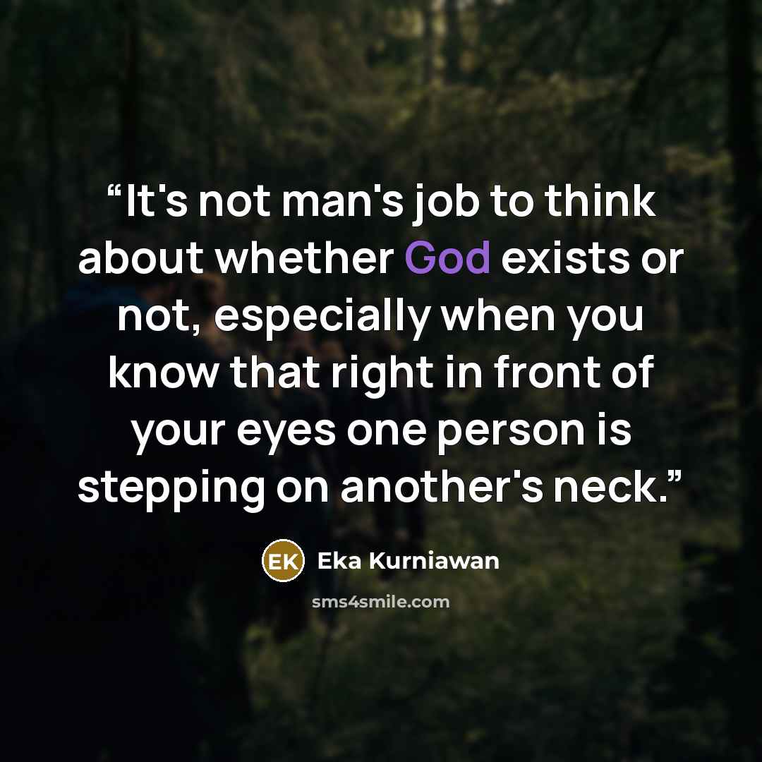 “It's not man's job to think about whether God exists or not, especially when you know that right in front of your eyes one person is stepping on another's neck.” quote by Eka Kurniawan