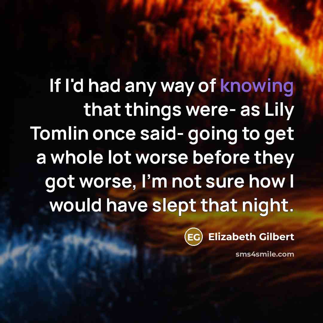 “If I'd had any way of knowing that things were- as Lily Tomlin once said- going to get a whole lot worse before they got worse, I'm not sure how I would have slept that night.” quote by Elizabeth Gilbert