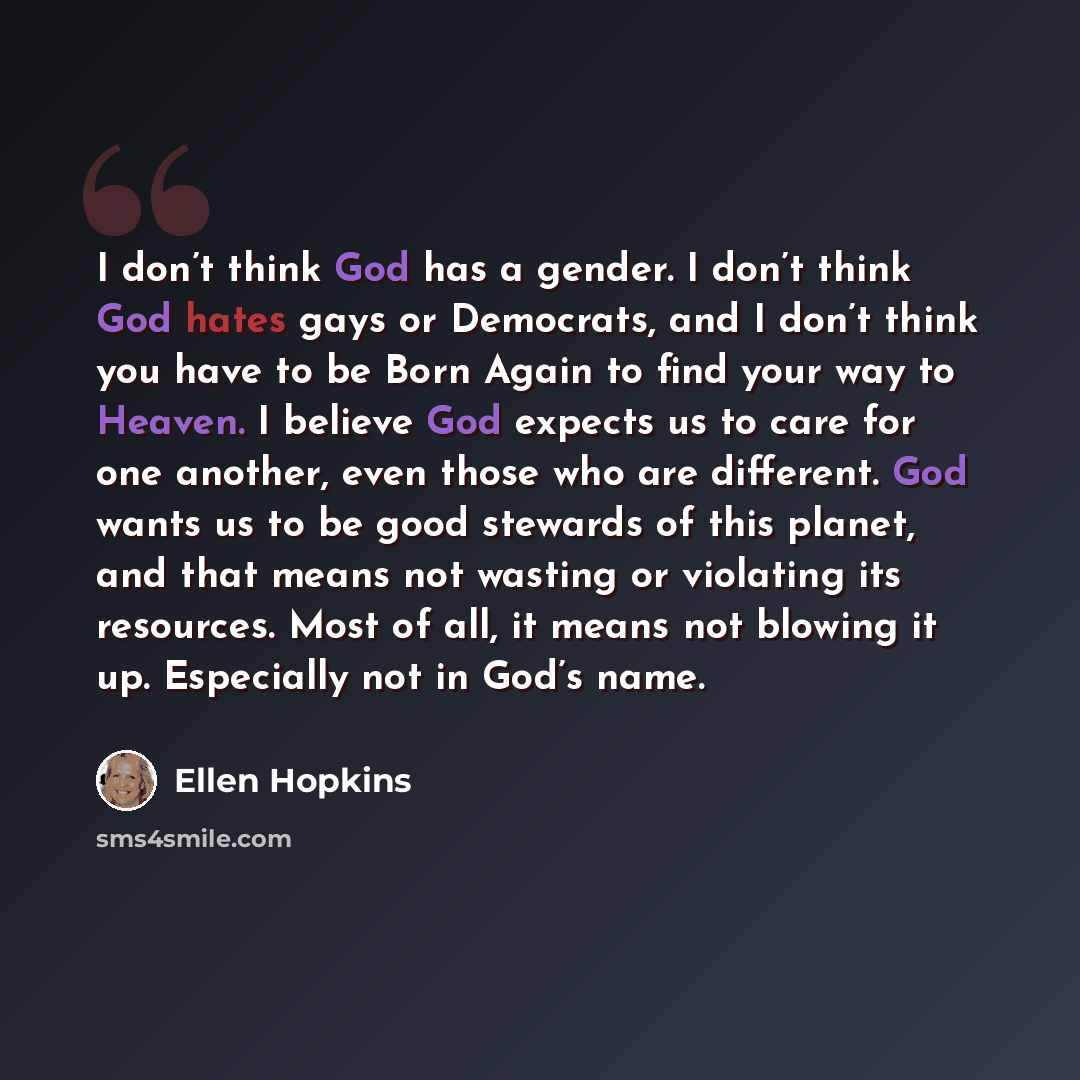 “I don’t think God has a gender. I don’t think God hates gays or Democrats, and I don’t think you have to be Born Again to find your way to Heaven. I believe God expects us to care for one another, even those who are different. God wants us to be good stewards of this planet, and that means not…” quote by Ellen Hopkins