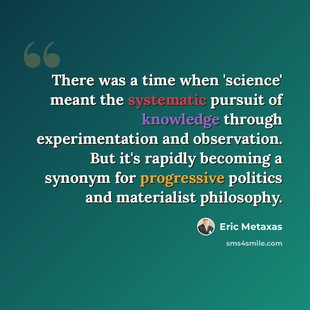 “There was a time when 'science' meant the systematic pursuit of knowledge through experimentation and observation. But it's rapidly becoming a synonym for progressive politics and materialist philosophy.” quote by Eric Metaxas