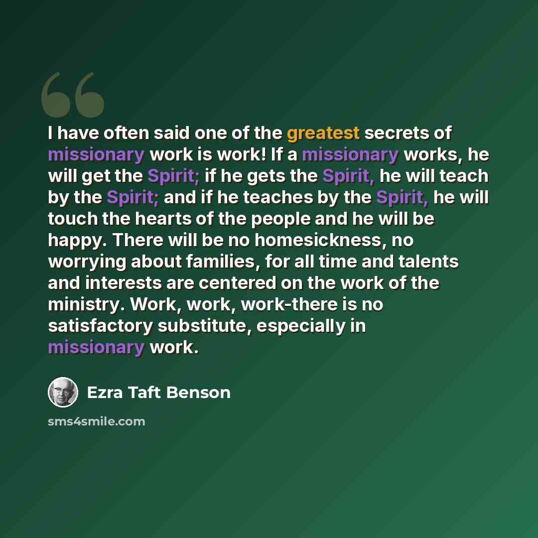 “I have often said one of the greatest secrets of missionary work is work! If a missionary works, he will get the Spirit; if he gets the Spirit, he will teach by the Spirit; and if he teaches by the Spirit, he will touch the hearts of the people and he will be happy. There will be no homesickness…” quote by Ezra Taft Benson