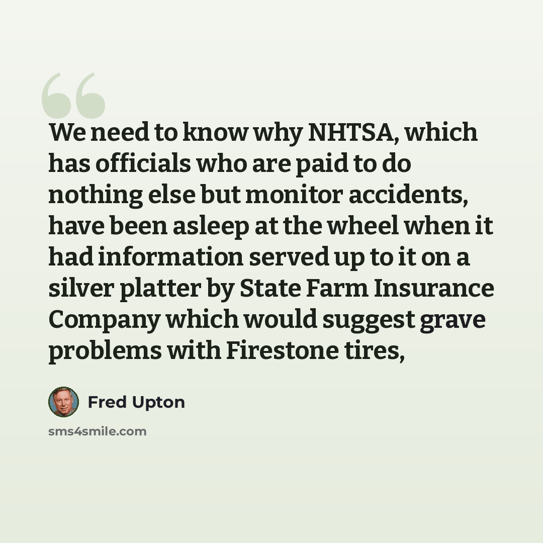 “We need to know why NHTSA, which has officials who are paid to do nothing else but monitor accidents, have been asleep at the wheel when it had information served up to it on a silver platter by State Farm Insurance Company which would suggest grave problems with Firestone tires,” quote by Fred Upton