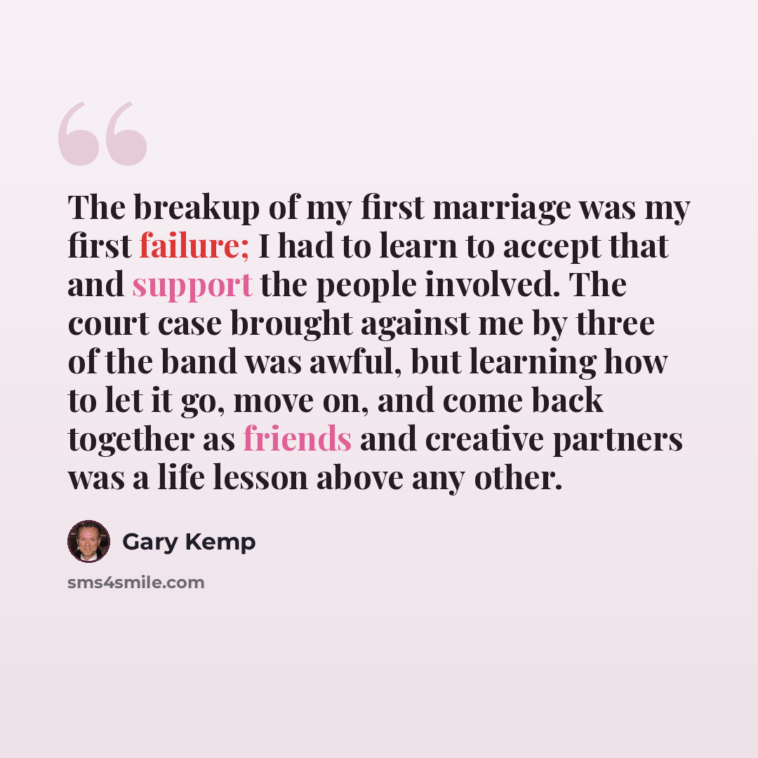 “The breakup of my first marriage was my first failure; I had to learn to accept that and support the people involved. The court case brought against me by three of the band was awful, but learning how to let it go, move on, and come back together as friends and creative partners was a life lesson…” quote by Gary Kemp