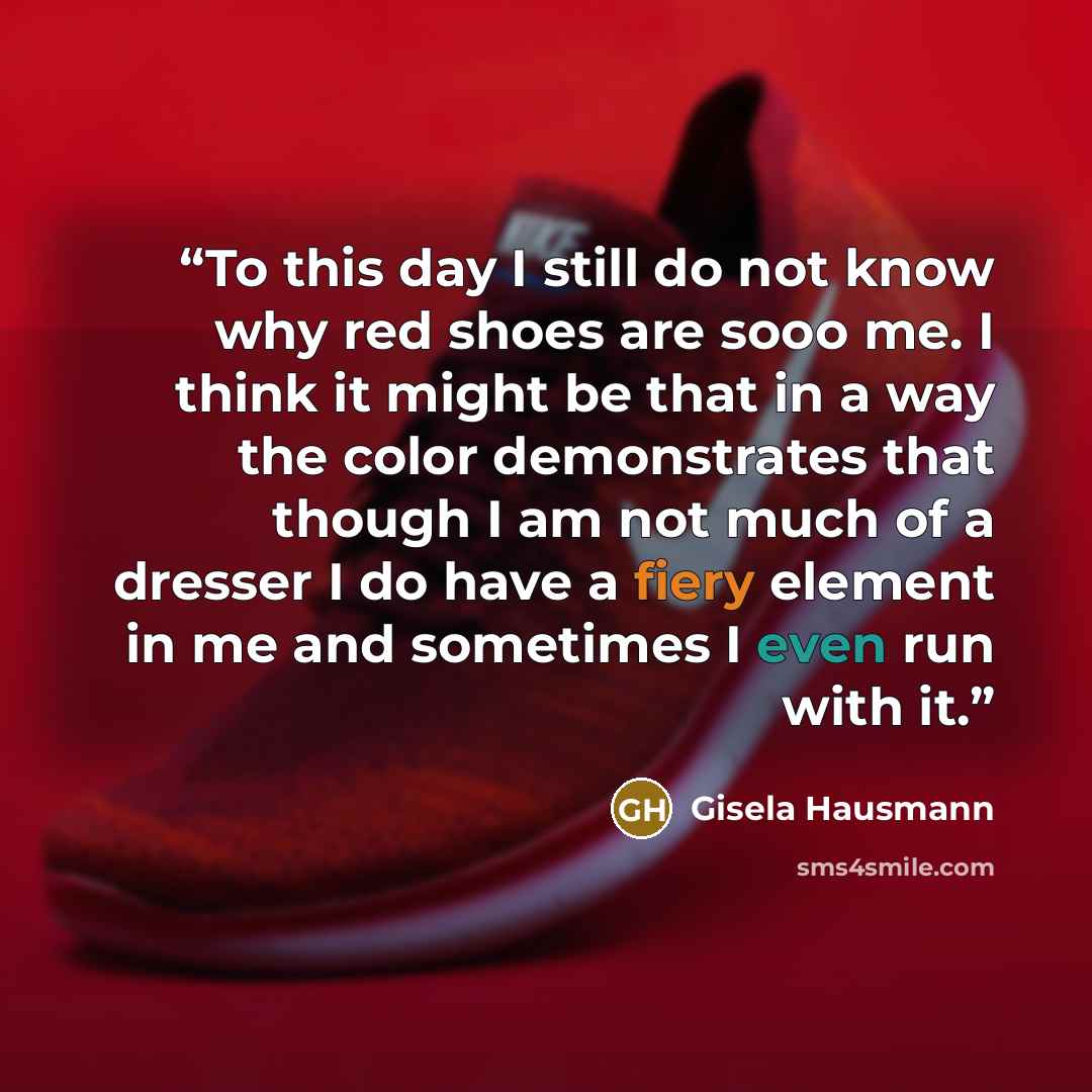 “To this day I still do not know why red shoes are sooo me. I think it might be that in a way the color demonstrates that though I am not much of a dresser I do have a fiery element in me and sometimes I even run with it.” quote by gisela Hausmann
