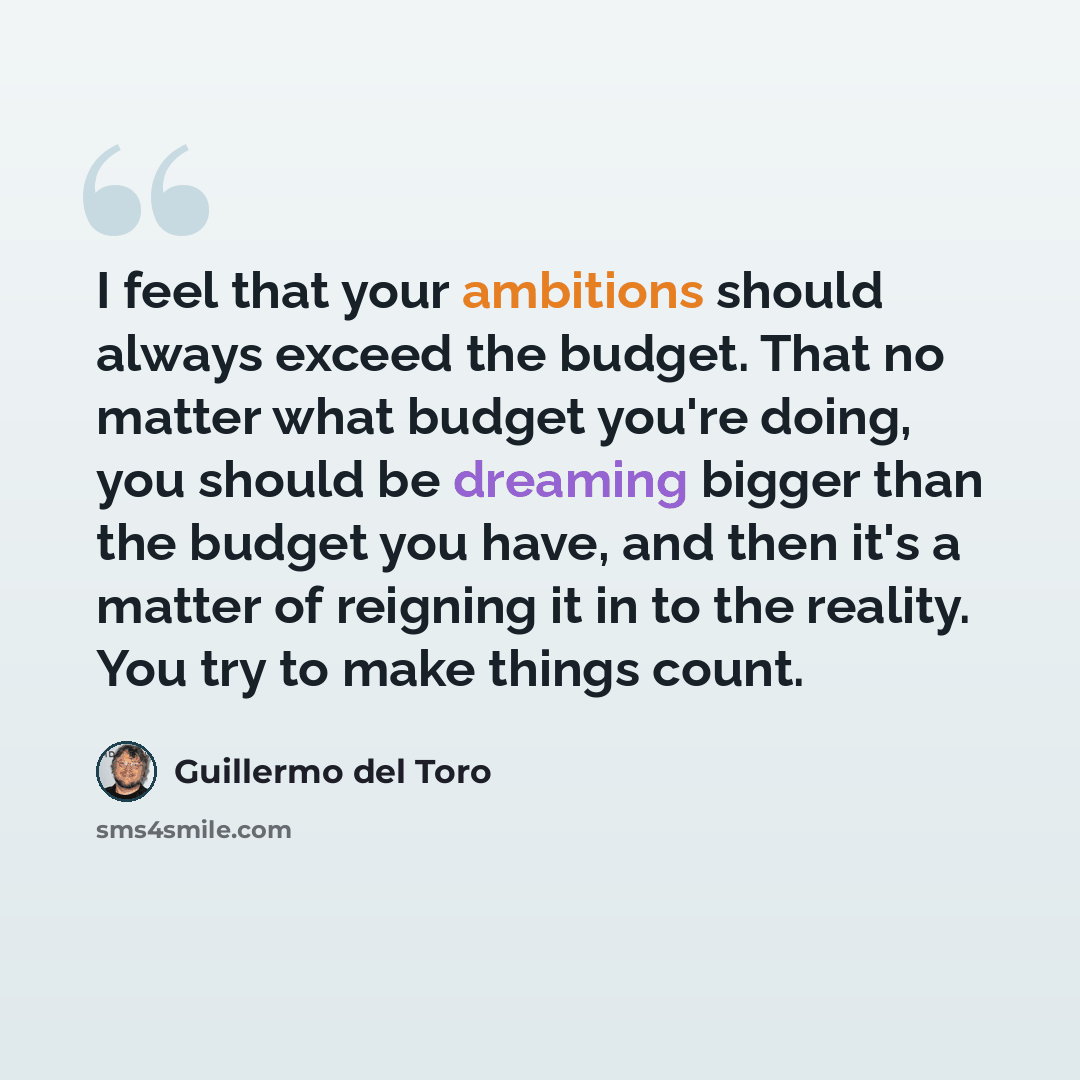 “I feel that your ambitions should always exceed the budget. That no matter what budget you're doing, you should be dreaming bigger than the budget you have, and then it's a matter of reigning it in to the reality. You try to make things count.” quote by Guillermo del Toro