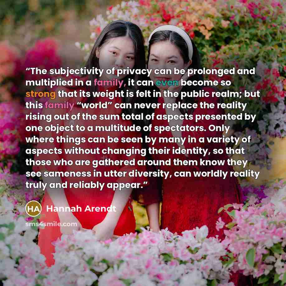 “The subjectivity of privacy can be prolonged and multiplied in a family, it can even become so strong that its weight is felt in the public realm; but this family “world” can never replace the reality rising out of the sum total of aspects presented by one object to a multitude of spectators. Only…” quote by Hannah Arendt