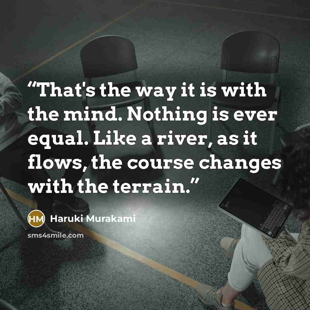 “That's the way it is with the mind. Nothing is ever equal. Like a river, as it flows, the course changes with the terrain.” quote by Haruki Murakami