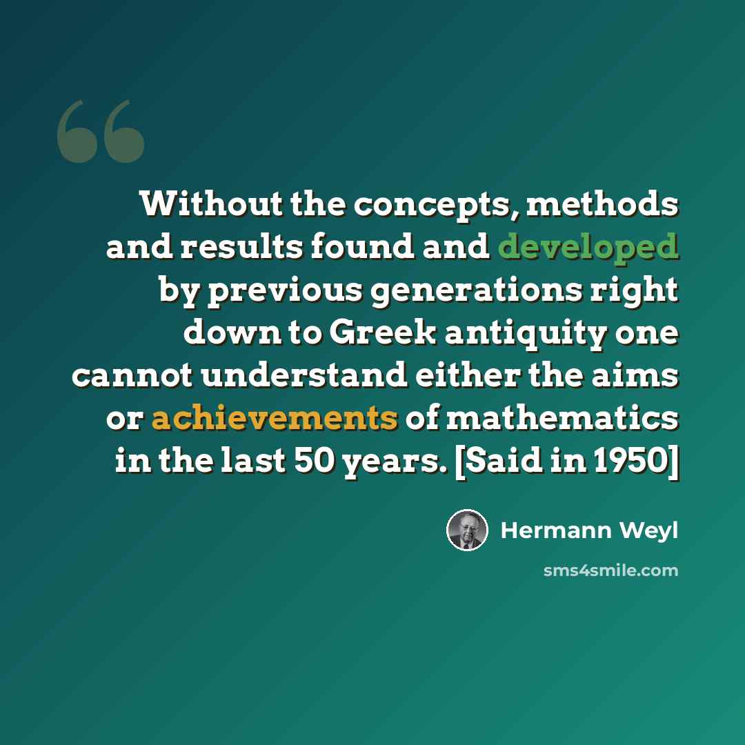 “Without the concepts, methods and results found and developed by previous generations right down to Greek antiquity one cannot understand either the aims or achievements of mathematics in the last 50 years. [Said in 1950]” quote by Hermann Weyl