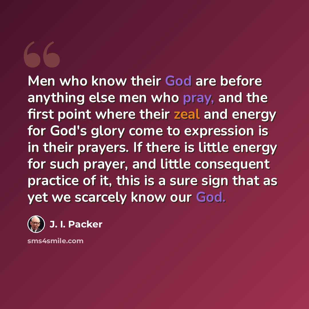 “Men who know their God are before anything else men who pray, and the first point where their zeal and energy for God's glory come to expression is in their prayers. If there is little energy for such prayer, and little consequent practice of it, this is a sure sign that as yet we scarcely know…” quote by J. I. Packer