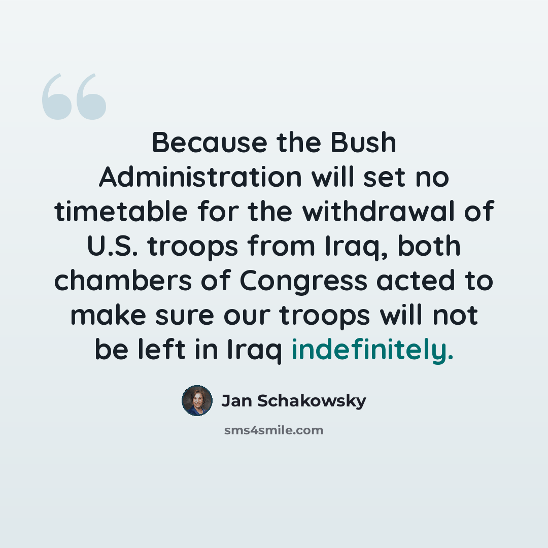 “Because the Bush Administration will set no timetable for the withdrawal of U.S. troops from Iraq, both chambers of Congress acted to make sure our troops will not be left in Iraq indefinitely.” quote by Jan Schakowsky