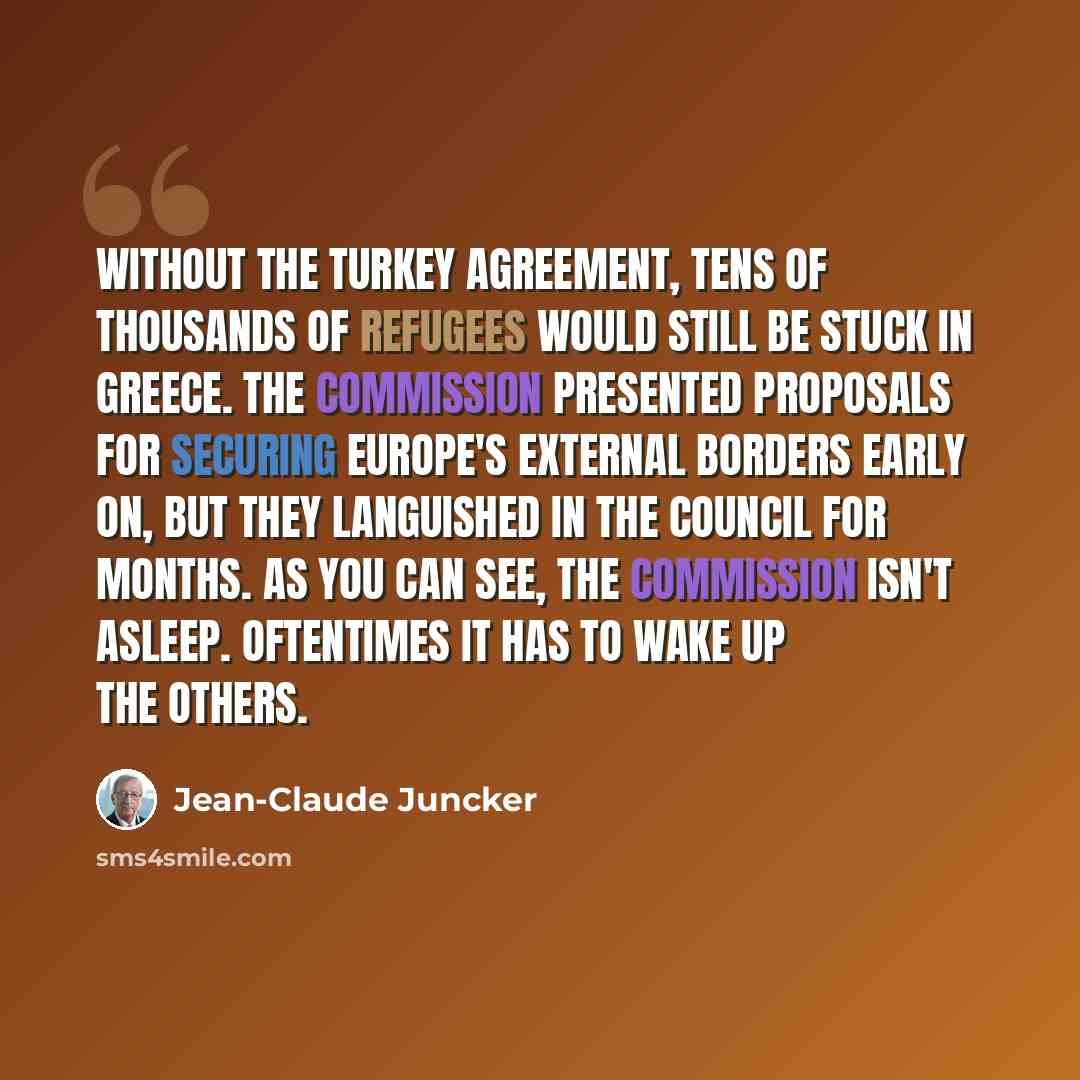 “Without the Turkey agreement, tens of thousands of refugees would still be stuck in Greece. The Commission presented proposals for securing Europe's external borders early on, but they languished in the Council for months. As you can see, the Commission isn't asleep. Oftentimes it has to wake up…” quote by Jean-Claude Juncker