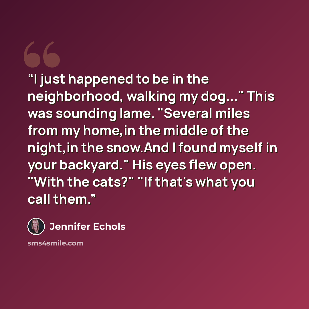 “I just happened to be in the neighborhood, walking my dog..." This was sounding lame. "Several miles from my home,in the middle of the night,in the snow.And I found myself in your backyard." His eyes flew open. "With the cats?" "If that's what you call them.” quote by Jennifer Echols